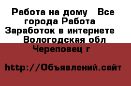 Работа на дому - Все города Работа » Заработок в интернете   . Вологодская обл.,Череповец г.